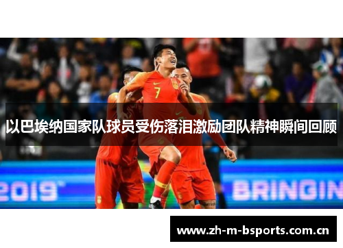 以巴埃纳国家队球员受伤落泪激励团队精神瞬间回顾